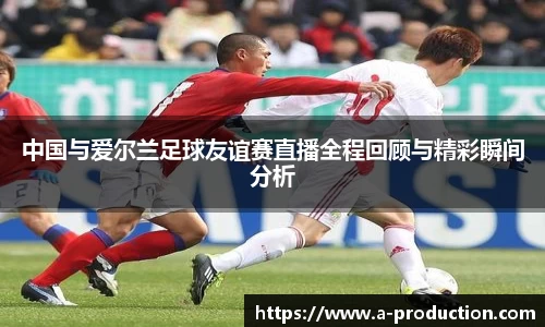 中国与爱尔兰足球友谊赛直播全程回顾与精彩瞬间分析